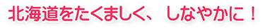 北海道をたくましく、しなやかに